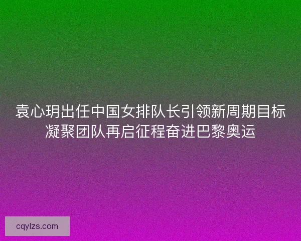 袁心玥出任中国女排队长引领新周期目标凝聚团队再启征程奋进巴黎奥运