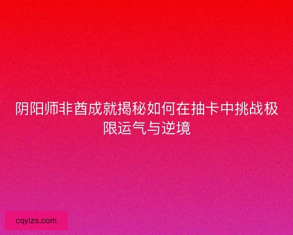 阴阳师非酋成就揭秘如何在抽卡中挑战极限运气与逆境