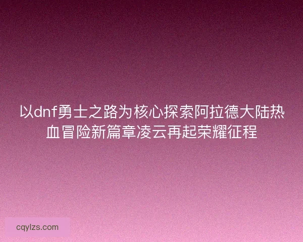 以dnf勇士之路为核心探索阿拉德大陆热血冒险新篇章凌云再起荣耀征程