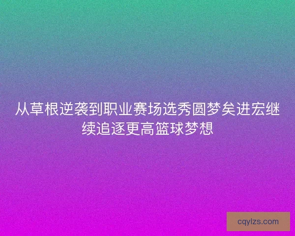 从草根逆袭到职业赛场选秀圆梦矣进宏继续追逐更高篮球梦想