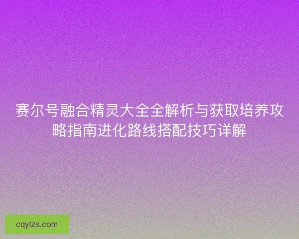 赛尔号融合精灵大全全解析与获取培养攻略指南进化路线搭配技巧详解
