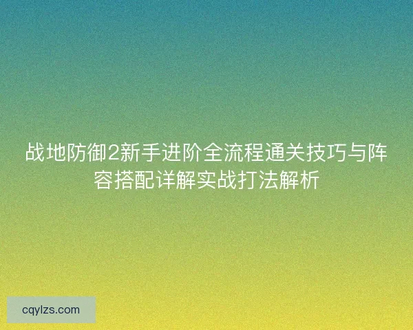战地防御2新手进阶全流程通关技巧与阵容搭配详解实战打法解析