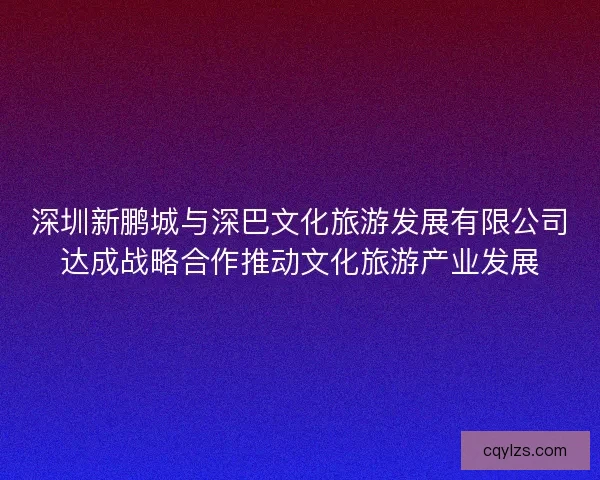 深圳新鹏城与深巴文化旅游发展有限公司达成战略合作推动文化旅游产业发展