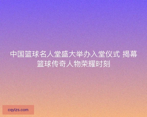 中国篮球名人堂盛大举办入堂仪式 揭幕篮球传奇人物荣耀时刻