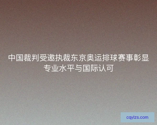 中国裁判受邀执裁东京奥运排球赛事彰显专业水平与国际认可