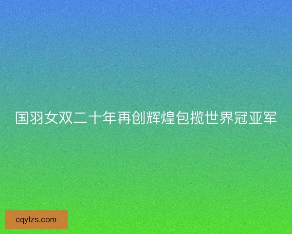 国羽女双二十年再创辉煌包揽世界冠亚军